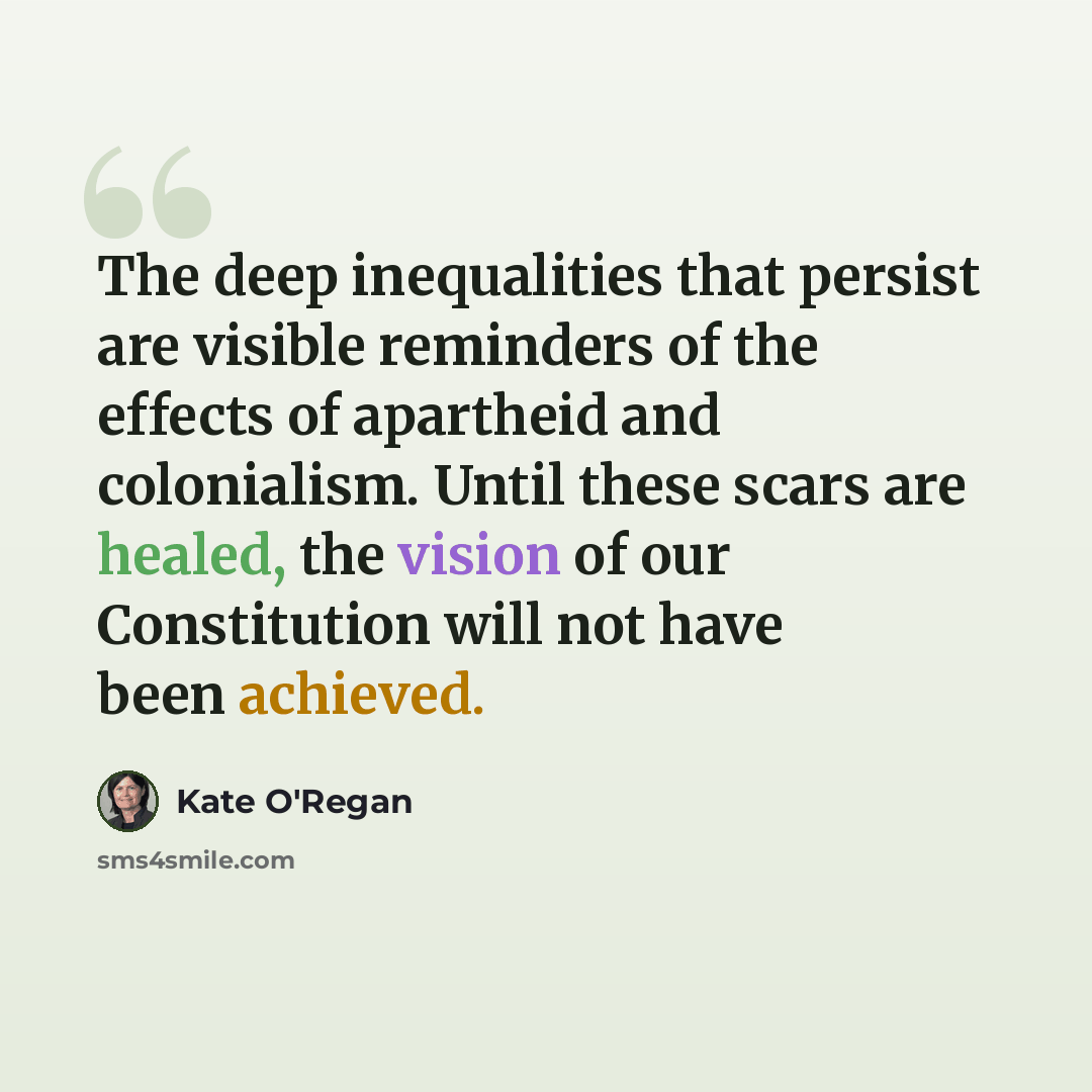 “The deep inequalities that persist are visible reminders of the effects of apartheid and colonialism. Until these scars are healed, the vision of our Constitution will not have been achieved.” quote by Kate O'Regan