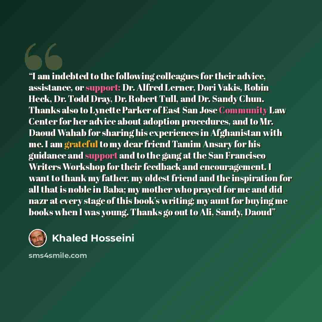 “I am indebted to the following colleagues for their advice, assistance, or support: Dr. Alfred Lerner, Dori Vakis, Robin Heck, Dr. Todd Dray, Dr. Robert Tull, and Dr. Sandy Chun. Thanks also to Lynette Parker of East San Jose Community Law Center for her advice about adoption procedures, and to…” quote by Khaled Hosseini