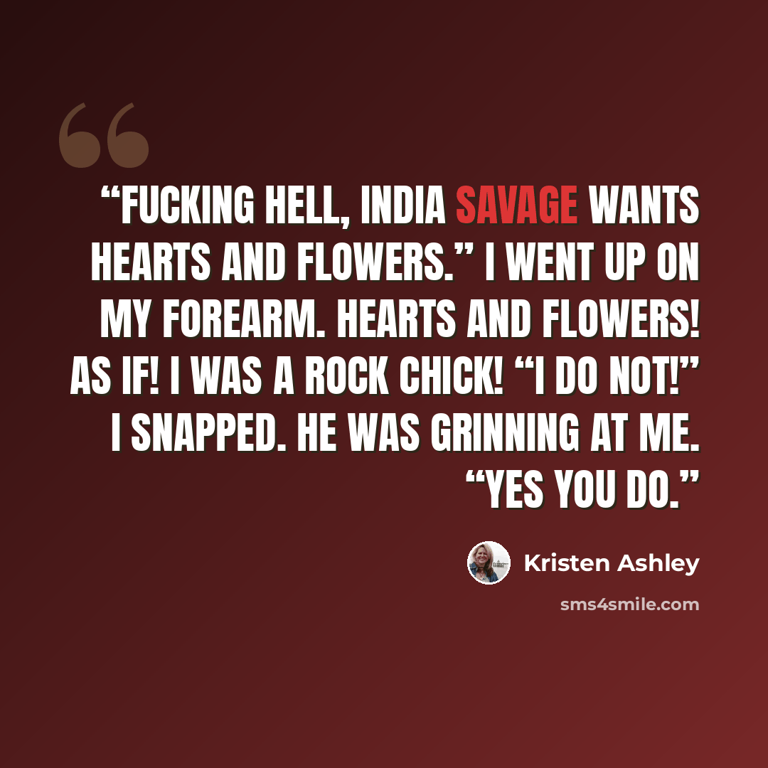 “Fucking hell, India Savage wants hearts and flowers.” I went up on my forearm. Hearts and flowers! As if! I was a Rock Chick! “I do not!” I snapped. He was grinning at me. “Yes you do.” quote by Kristen Ashley