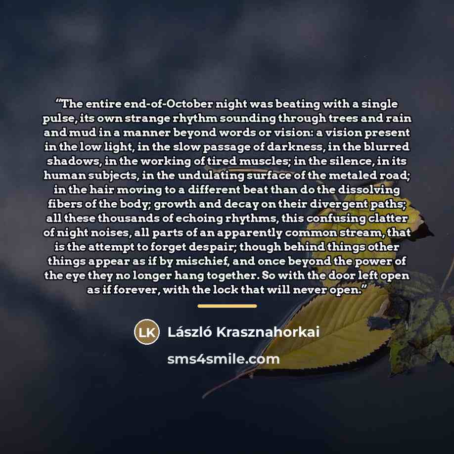 “The entire end-of-October night was beating with a single pulse, its own strange rhythm sounding through trees and rain and mud in a manner beyond words or vision: a vision present in the low light, in the slow passage of darkness, in the blurred shadows, in the working of tired muscles; in the…” quote by László Krasznahorkai