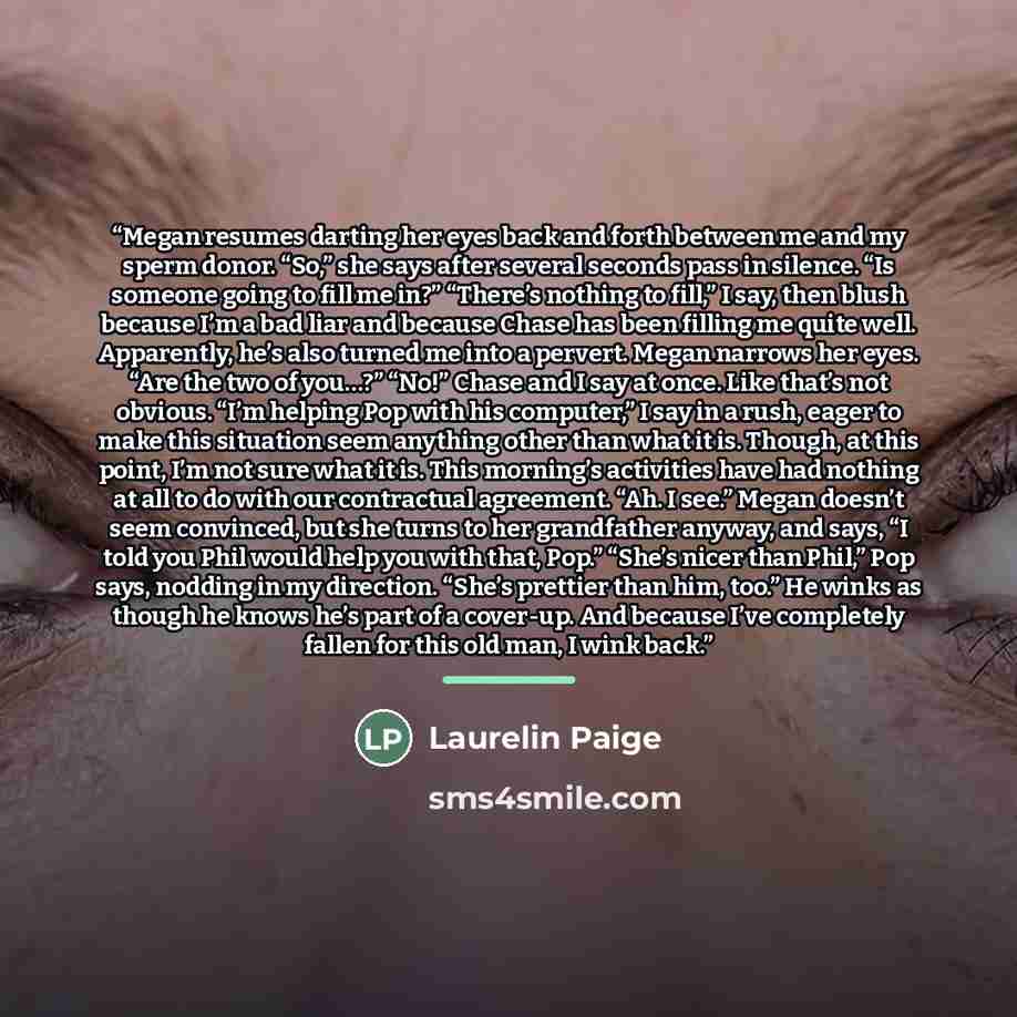 “Megan resumes darting her eyes back and forth between me and my sperm donor. “So,” she says after several seconds pass in silence. “Is someone going to fill me in?” “There’s nothing to fill,” I say, then blush because I’m a bad liar and because Chase has been filling me quite well. Apparently…” quote by Laurelin Paige