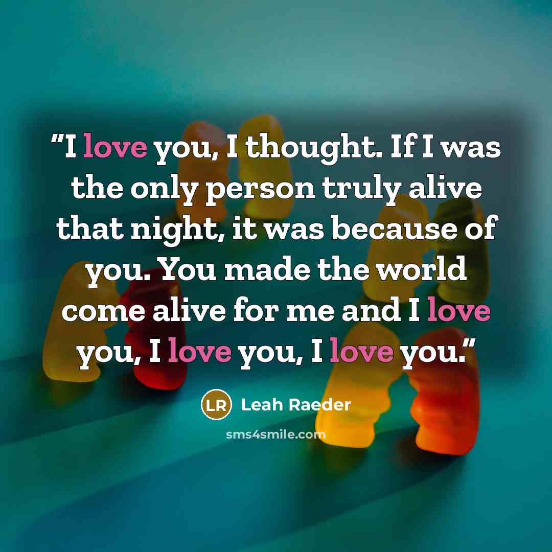 “I love you, I thought. If I was the only person truly alive that night, it was because of you. You made the world come alive for me and I love you, I love you, I love you.” quote by Leah Raeder