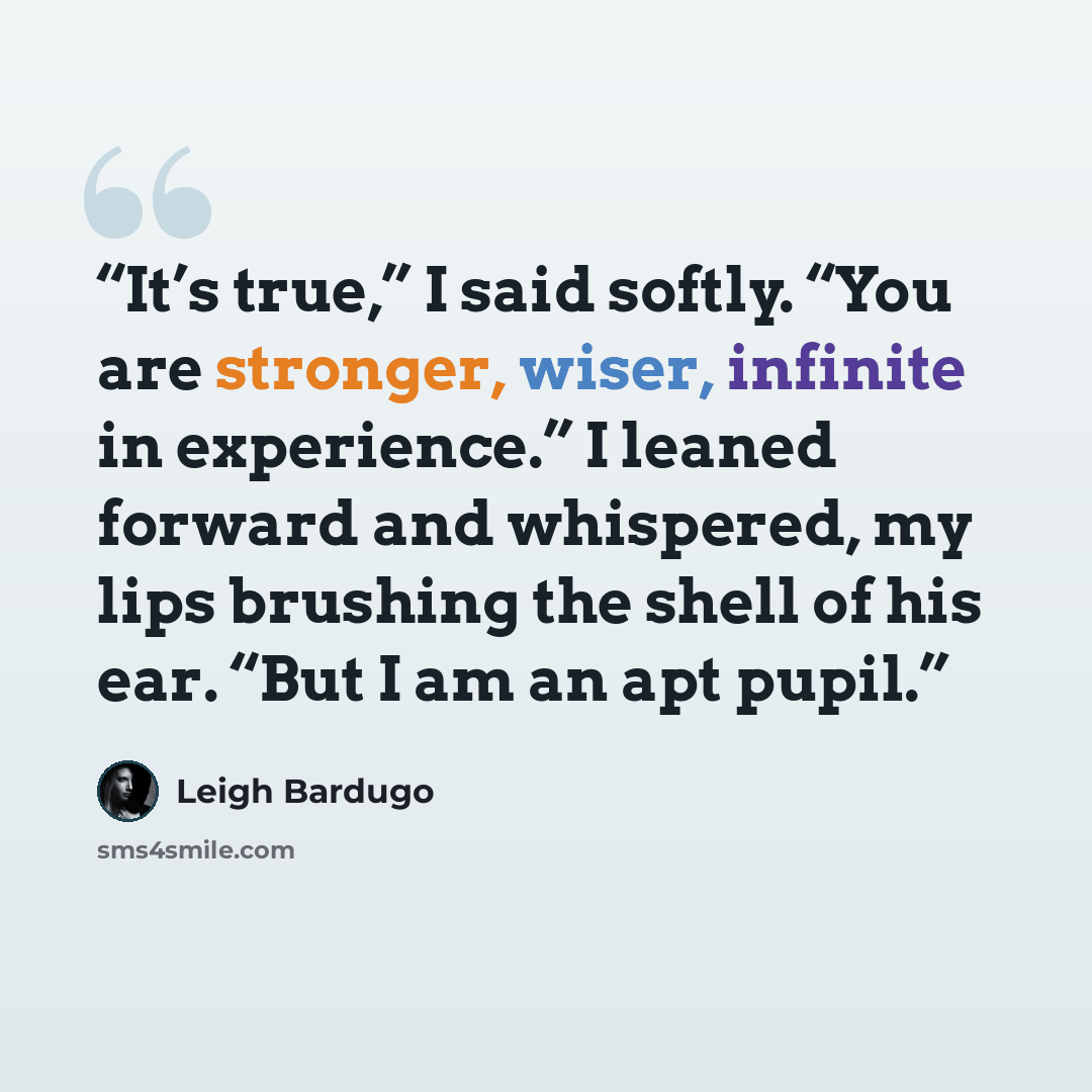“It’s true,” I said softly. “You are stronger, wiser, infinite in experience.” I leaned forward and whispered, my lips brushing the shell of his ear. “But I am an apt pupil.” quote by Leigh Bardugo