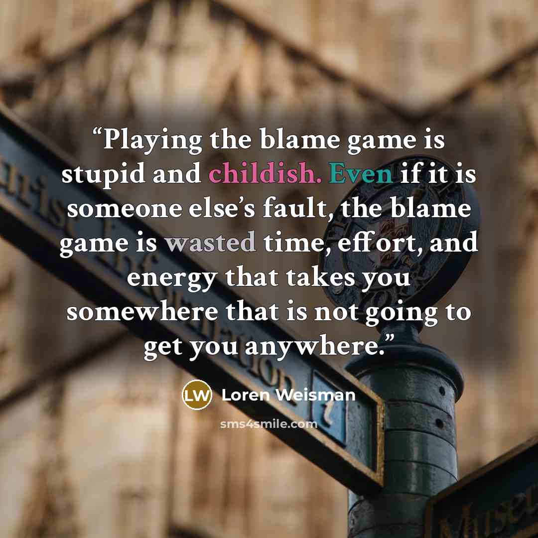 “Playing the blame game is stupid and childish. Even if it is someone else’s fault, the blame game is wasted time, effort, and energy that takes you somewhere that is not going to get you anywhere.” quote by Loren Weisman