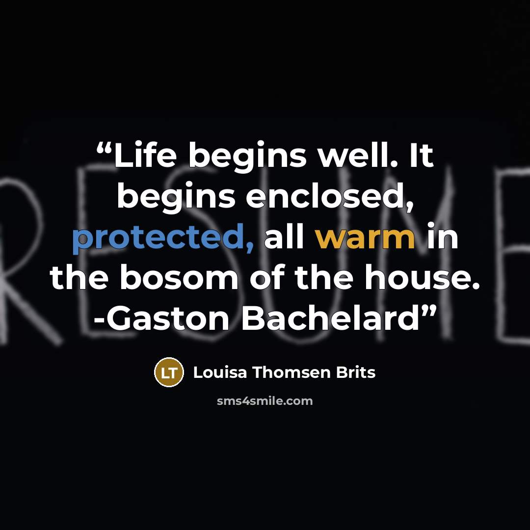 “Life begins well. It begins enclosed, protected, all warm in the bosom of the house. -Gaston Bachelard” quote by Louisa Thomsen Brits