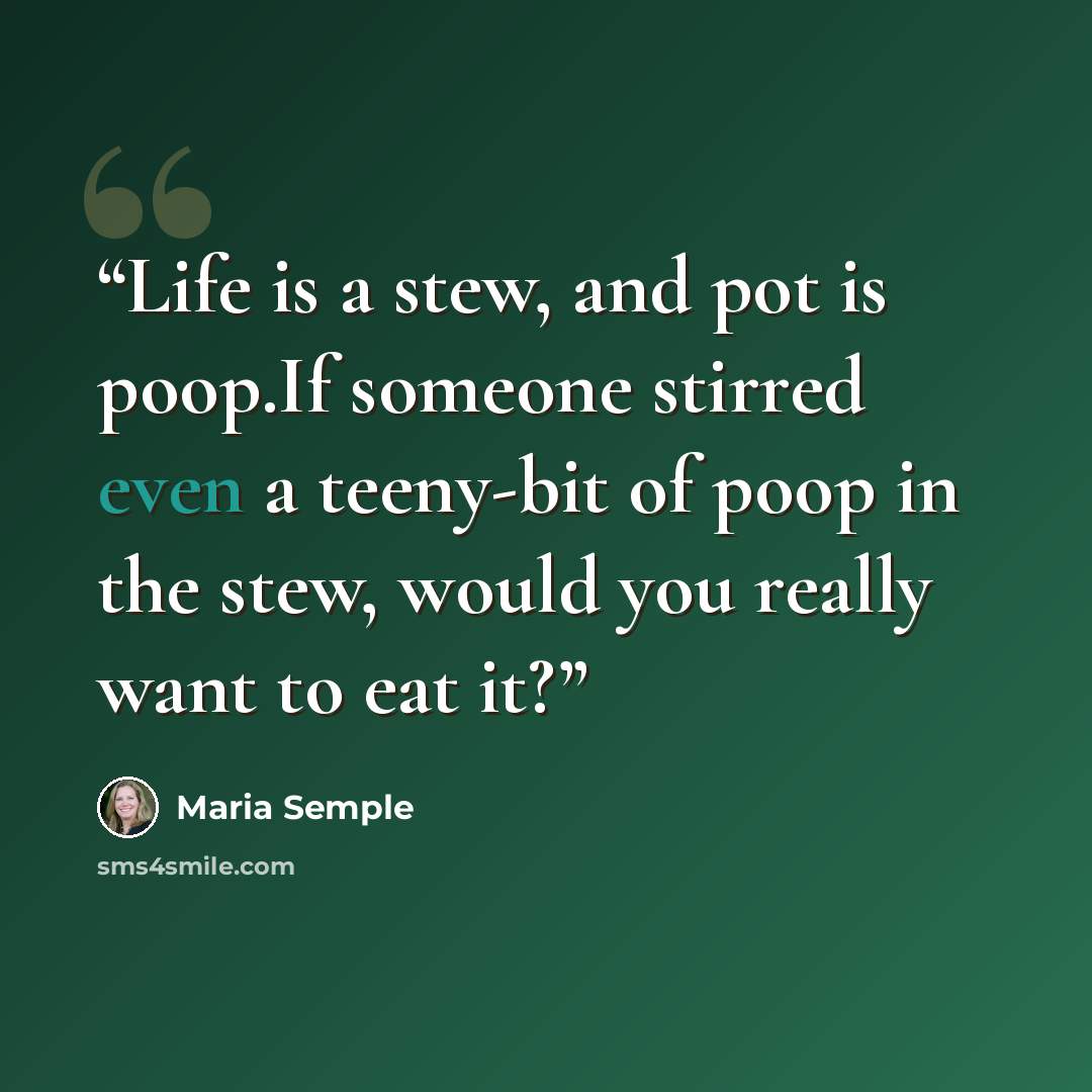 “Life is a stew, and pot is poop.If someone stirred even a teeny-bit of poop in the stew, would you really want to eat it?” quote by Maria Semple