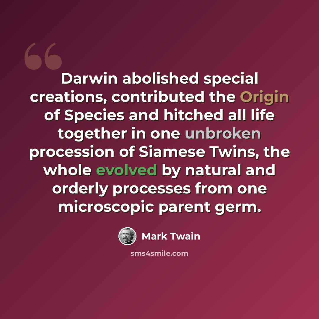 “Darwin abolished special creations, contributed the Origin of Species and hitched all life together in one unbroken procession of Siamese Twins, the whole evolved by natural and orderly processes from one microscopic parent germ.” quote by Mark Twain
