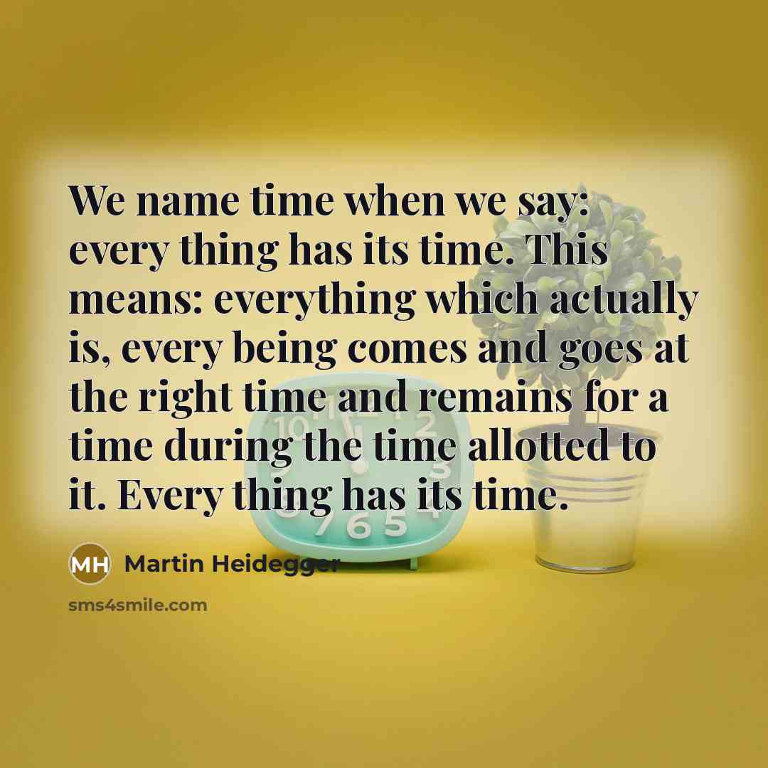 “We name time when we say: every thing has its time. This means: everything which actually is, every being comes and goes at the right time and remains for a time during the time allotted to it. Every thing has its time.” quote by Martin Heidegger