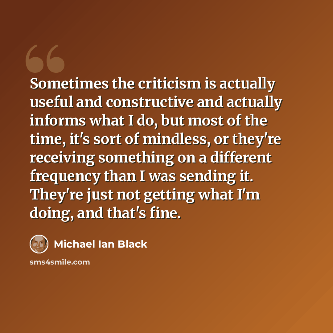 “Sometimes the criticism is actually useful and constructive and actually informs what I do, but most of the time, it's sort of mindless, or they're receiving something on a different frequency than I was sending it. They're just not getting what I'm doing, and that's fine.” quote by Michael Ian Black