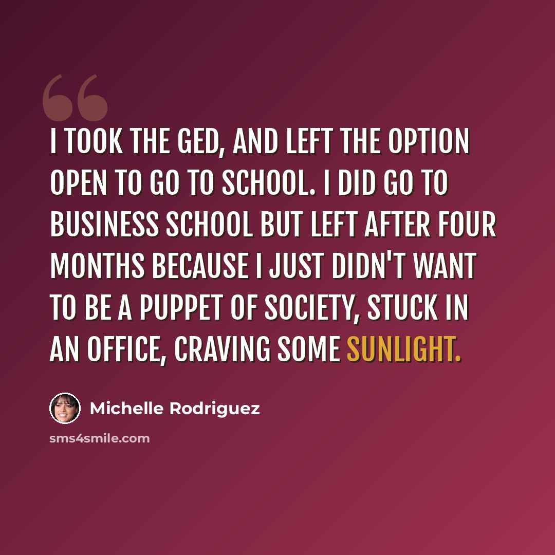 “I took the GED, and left the option open to go to school. I did go to business school but left after four months because I just didn't want to be a puppet of society, stuck in an office, craving some sunlight.” quote by Michelle Rodriguez