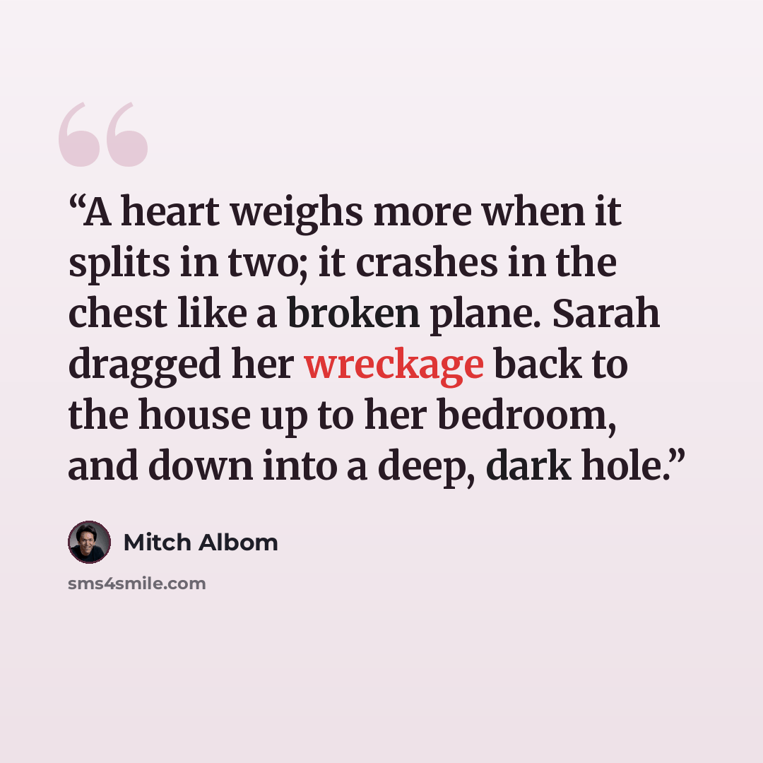 “A heart weighs more when it splits in two; it crashes in the chest like a broken plane. Sarah dragged her wreckage back to the house up to her bedroom, and down into a deep, dark hole.” quote by Mitch Albom