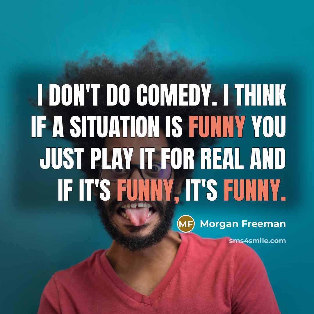 “I don't do comedy. I think if a situation is funny you just play it for real and if it's funny, it's funny.” quote by Morgan Freeman
