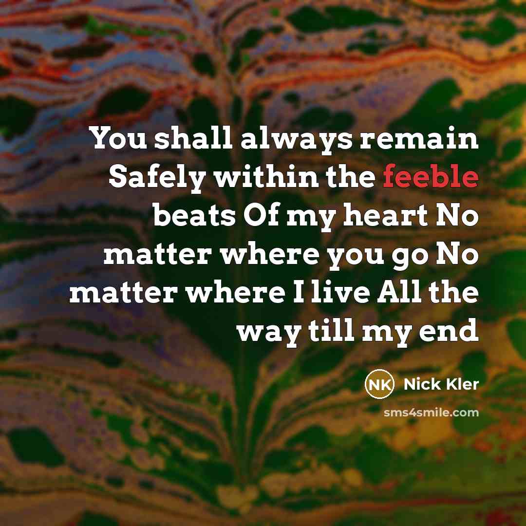 “You shall always remain Safely within the feeble beats Of my heart No matter where you go No matter where I live All the way till my end” quote by Nick Kler