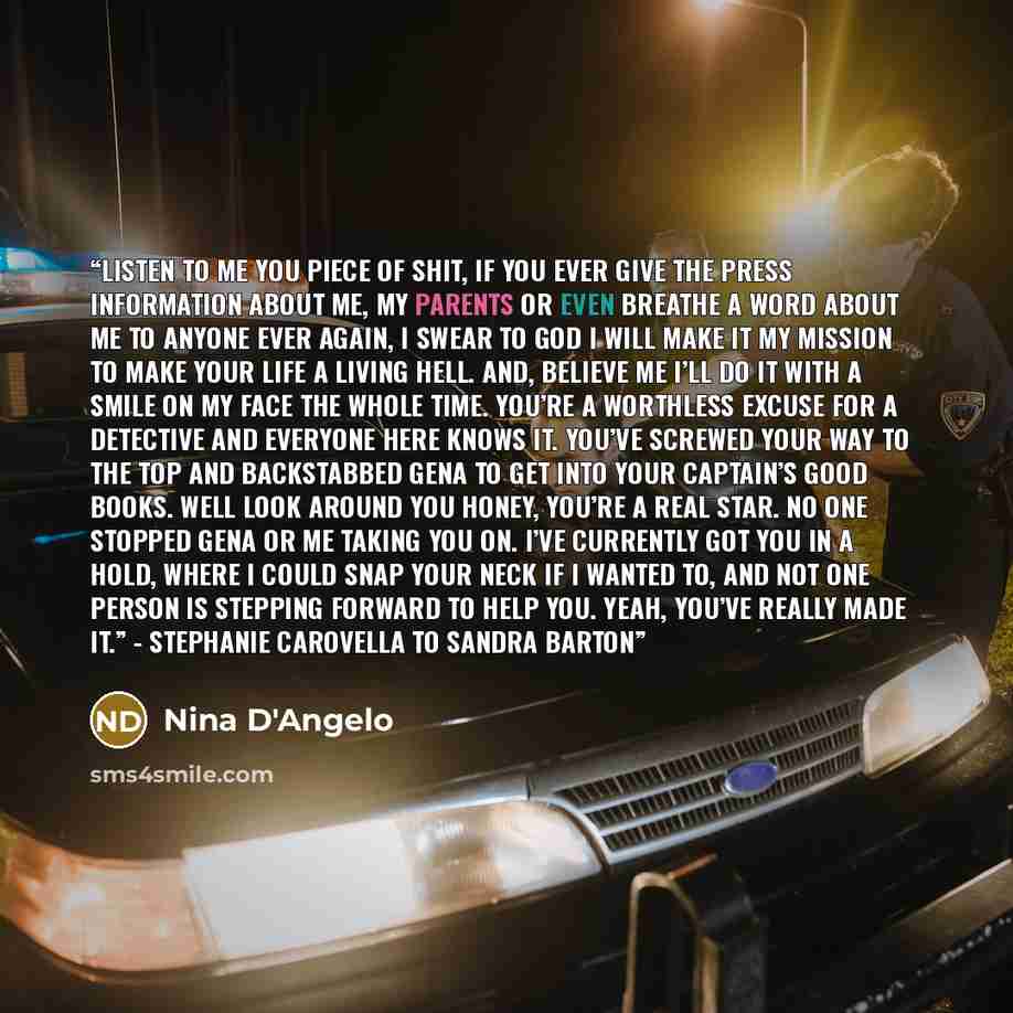 “Listen to me you piece of shit, if you ever give the press information about me, my parents or even breathe a word about me to anyone ever again, I swear to god I will make it my mission to make your life a living hell. And, believe me I’ll do it with a smile on my face the whole time. You’re a…” quote by Nina D'Angelo