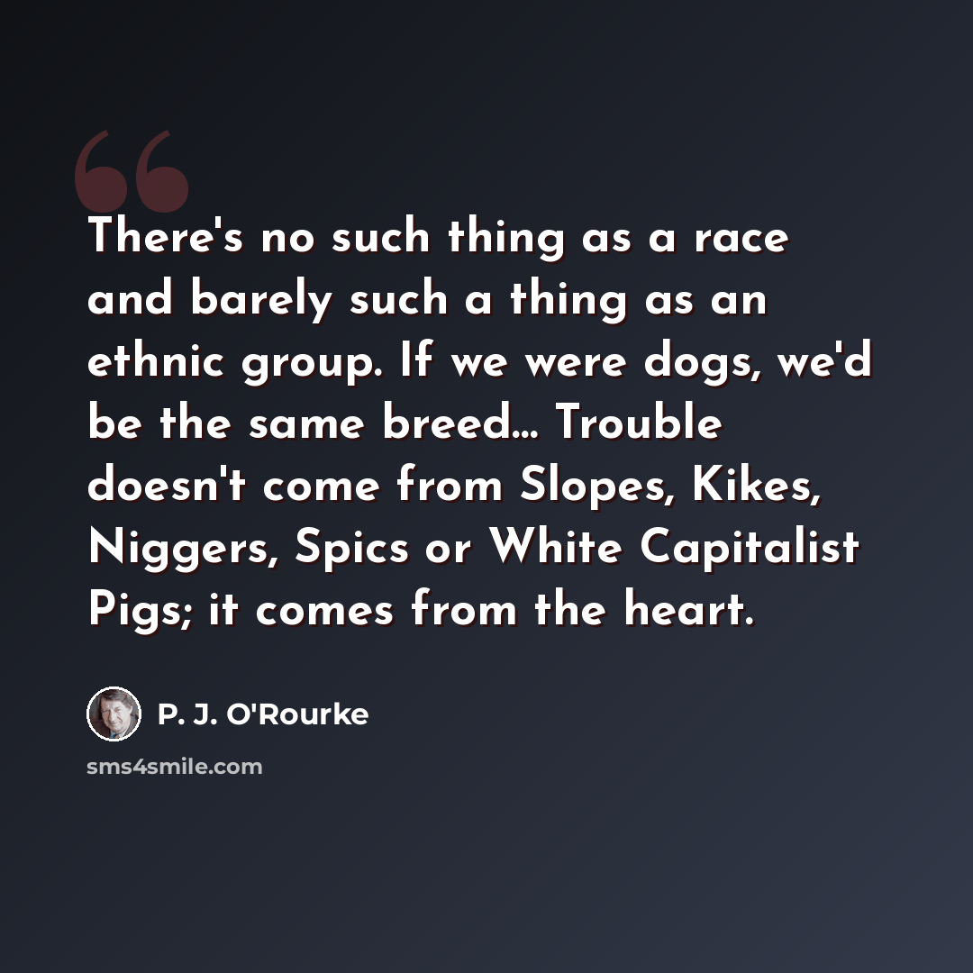 “There's no such thing as a race and barely such a thing as an ethnic group. If we were dogs, we'd be the same breed… Trouble doesn't come from Slopes, Kikes, Niggers, Spics or White Capitalist Pigs; it comes from the heart.” quote by P. J. O'Rourke