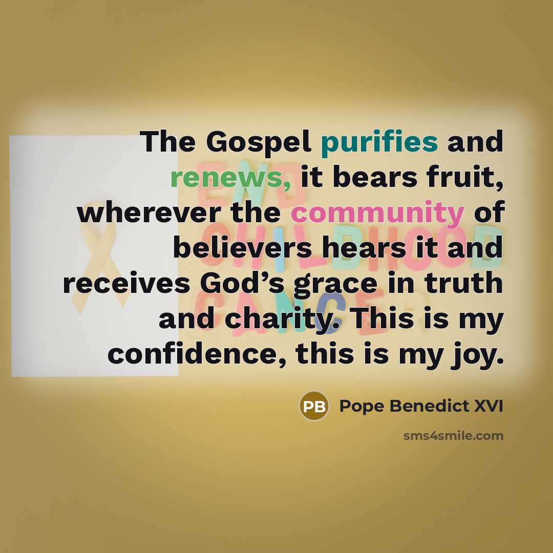 “The Gospel purifies and renews, it bears fruit, wherever the community of believers hears it and receives God’s grace in truth and charity. This is my confidence, this is my joy.” quote by Pope Benedict XVI