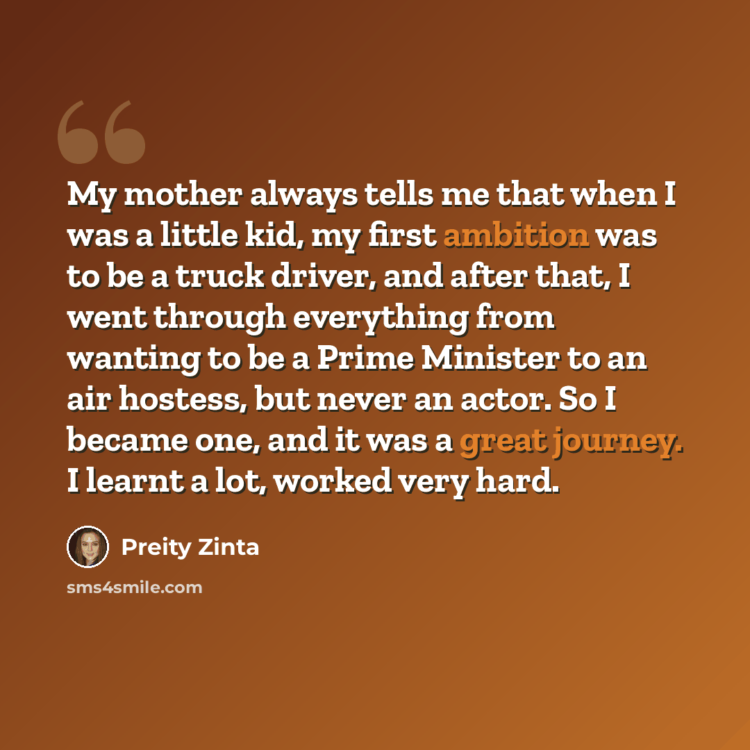 “My mother always tells me that when I was a little kid, my first ambition was to be a truck driver, and after that, I went through everything from wanting to be a Prime Minister to an air hostess, but never an actor. So I became one, and it was a great journey. I learnt a lot, worked very hard.” quote by Preity Zinta