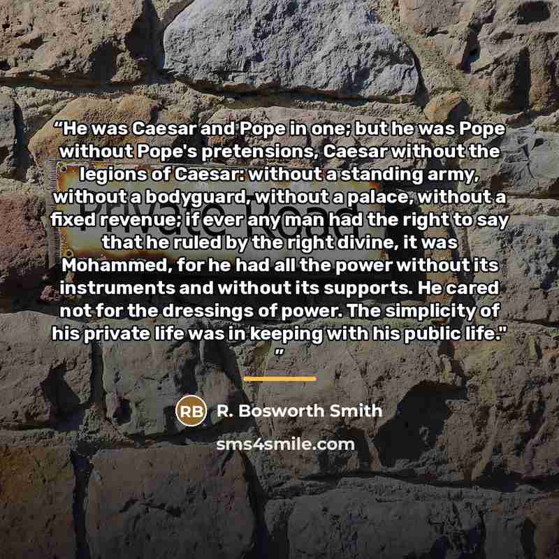 “He was Caesar and Pope in one; but he was Pope without Pope's pretensions, Caesar without the legions of Caesar: without a standing army, without a bodyguard, without a palace, without a fixed revenue; if ever any man had the right to say that he ruled by the right divine, it was Mohammed, for he…” quote by R. Bosworth Smith