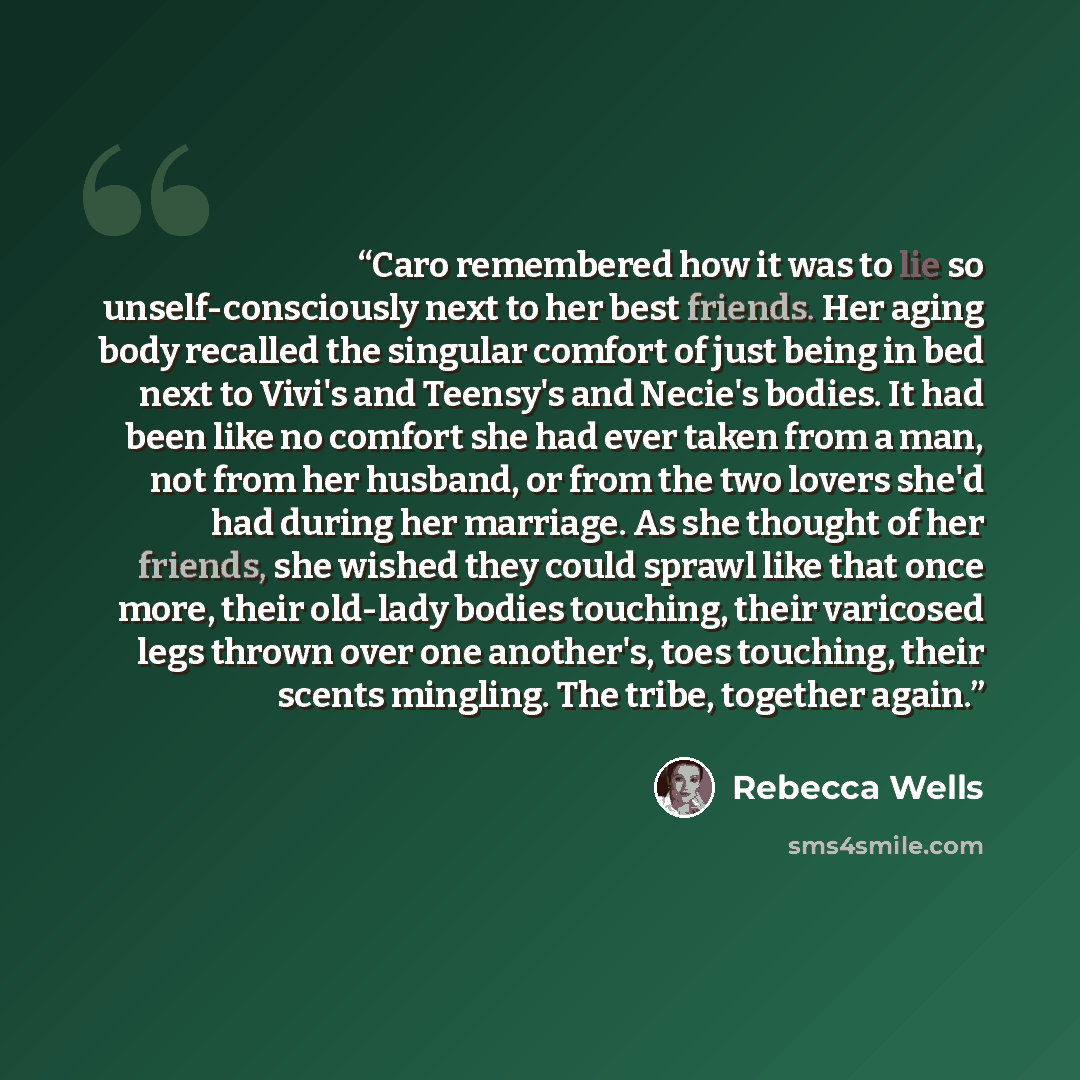 “Caro remembered how it was to lie so unself-consciously next to her best friends. Her aging body recalled the singular comfort of just being in bed next to Vivi's and Teensy's and Necie's bodies. It had been like no comfort she had ever taken from a man, not from her husband, or from the two…” quote by Rebecca Wells