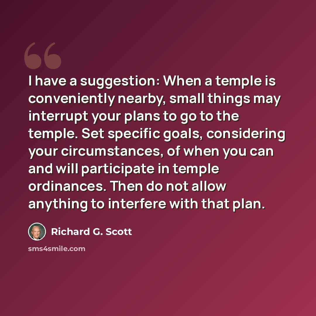 “I have a suggestion: When a temple is conveniently nearby, small things may interrupt your plans to go to the temple. Set specific goals, considering your circumstances, of when you can and will participate in temple ordinances. Then do not allow anything to interfere with that plan.” quote by Richard G. Scott