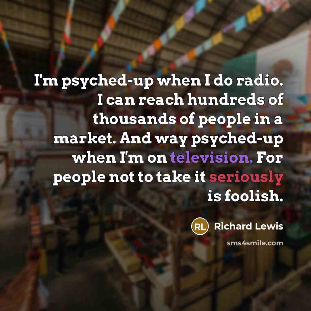 “I'm psyched-up when I do radio. I can reach hundreds of thousands of people in a market. And way psyched-up when I'm on television. For people not to take it seriously is foolish.” quote by Richard Lewis