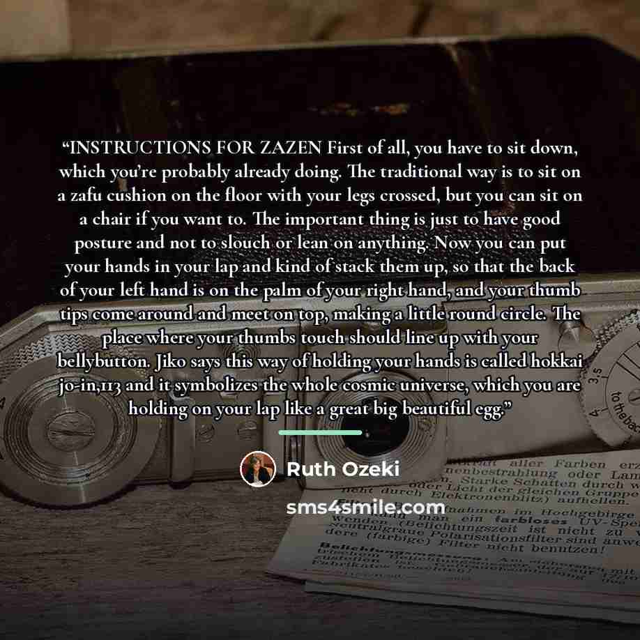 “INSTRUCTIONS FOR ZAZEN First of all, you have to sit down, which you’re probably already doing. The traditional way is to sit on a zafu cushion on the floor with your legs crossed, but you can sit on a chair if you want to. The important thing is just to have good posture and not to slouch or lean…” quote by Ruth Ozeki