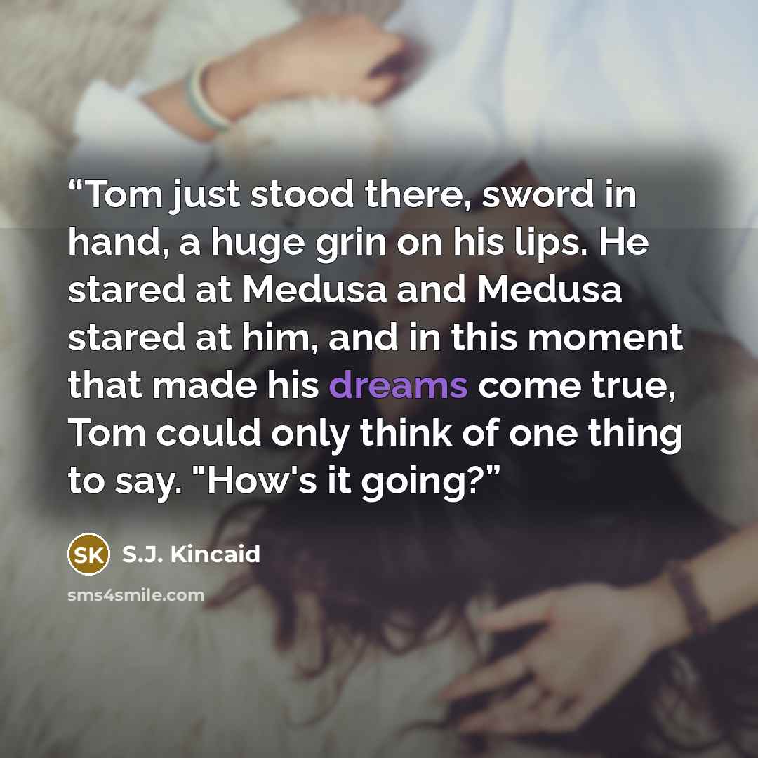 “Tom just stood there, sword in hand, a huge grin on his lips. He stared at Medusa and Medusa stared at him, and in this moment that made his dreams come true, Tom could only think of one thing to say. "How's it going?” quote by S.J. Kincaid