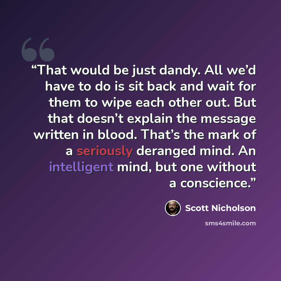 “That would be just dandy. All we’d have to do is sit back and wait for them to wipe each other out. But that doesn’t explain the message written in blood. That’s the mark of a seriously deranged mind. An intelligent mind, but one without a conscience.” quote by Scott Nicholson