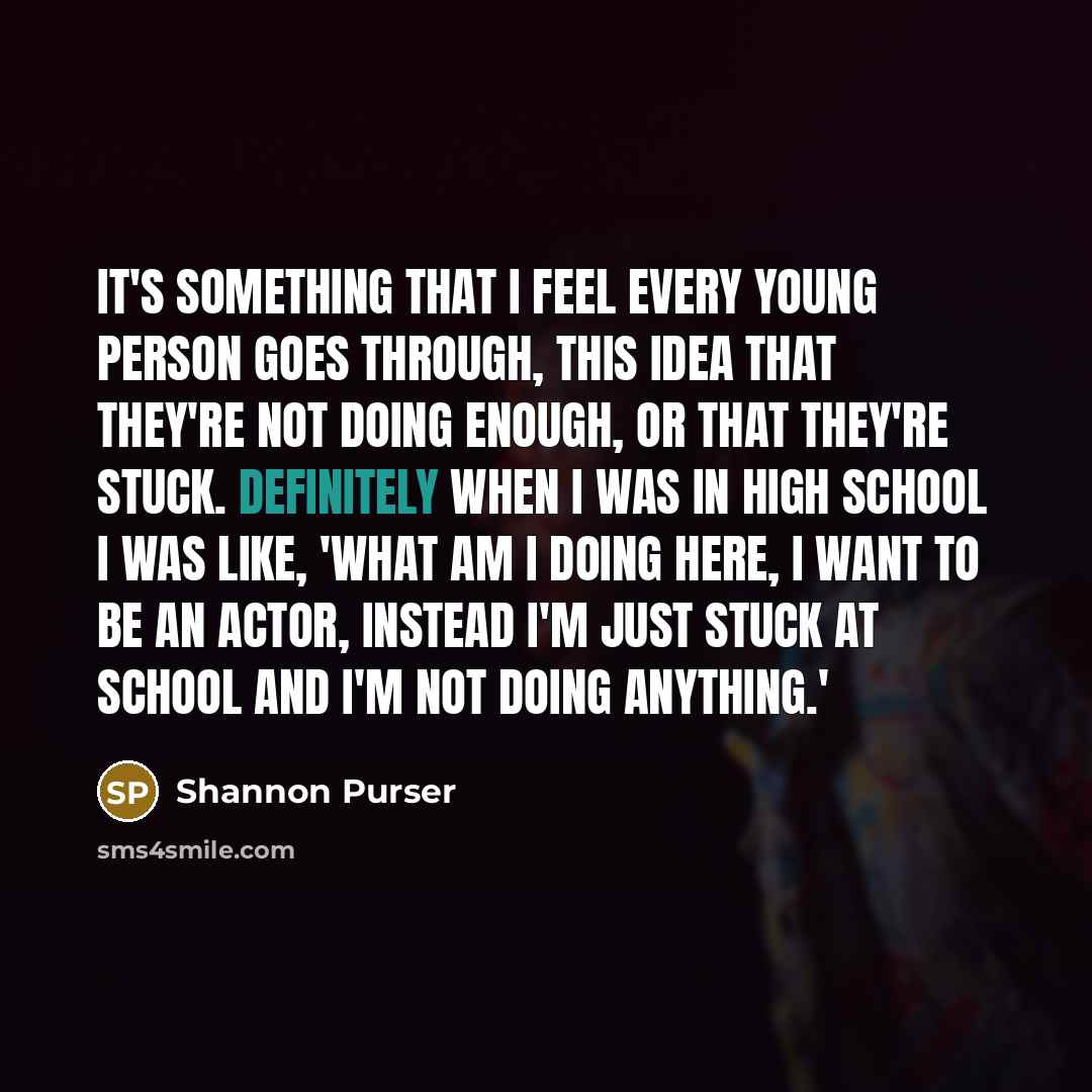 “It's something that I feel every young person goes through, this idea that they're not doing enough, or that they're stuck. Definitely when I was in high school I was like, 'What am I doing here, I want to be an actor, instead I'm just stuck at school and I'm not doing anything.'” quote by Shannon Purser