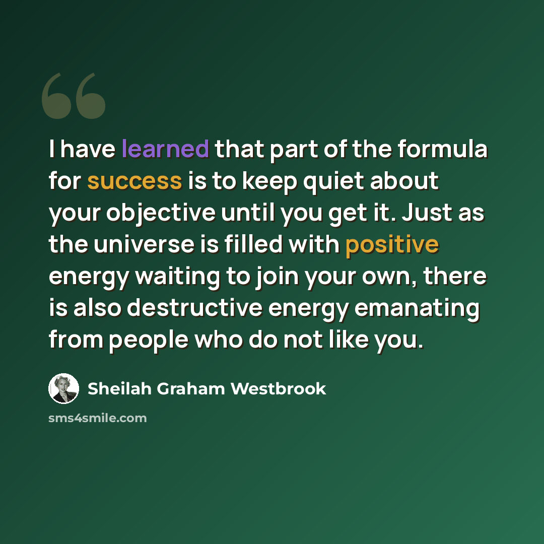 “I have learned that part of the formula for success is to keep quiet about your objective until you get it. Just as the universe is filled with positive energy waiting to join your own, there is also destructive energy emanating from people who do not like you.” quote by Sheilah Graham Westbrook