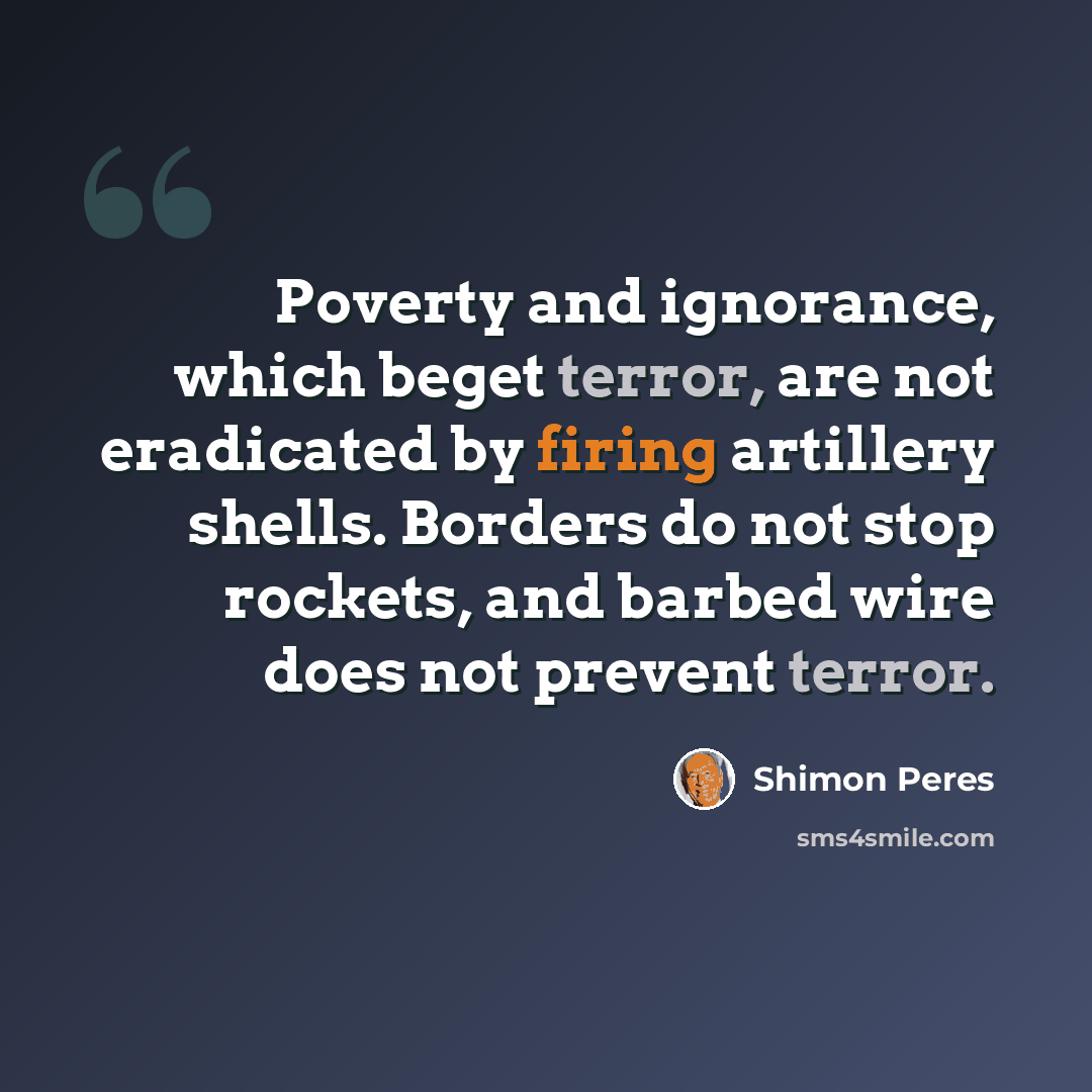 “Poverty and ignorance, which beget terror, are not eradicated by firing artillery shells. Borders do not stop rockets, and barbed wire does not prevent terror.” quote by Shimon Peres