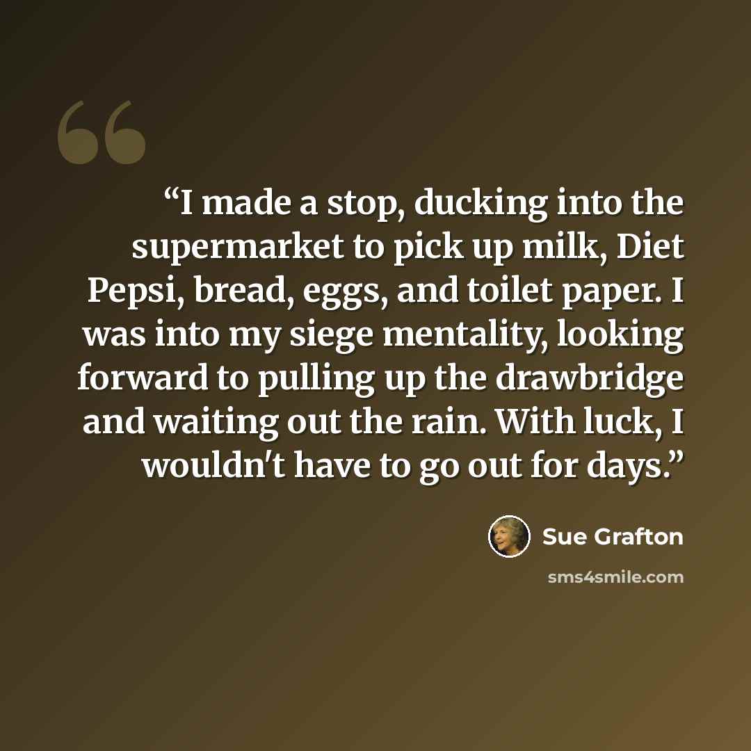 “I made a stop, ducking into the supermarket to pick up milk, Diet Pepsi, bread, eggs, and toilet paper. I was into my siege mentality, looking forward to pulling up the drawbridge and waiting out the rain. With luck, I wouldn't have to go out for days.” quote by Sue Grafton