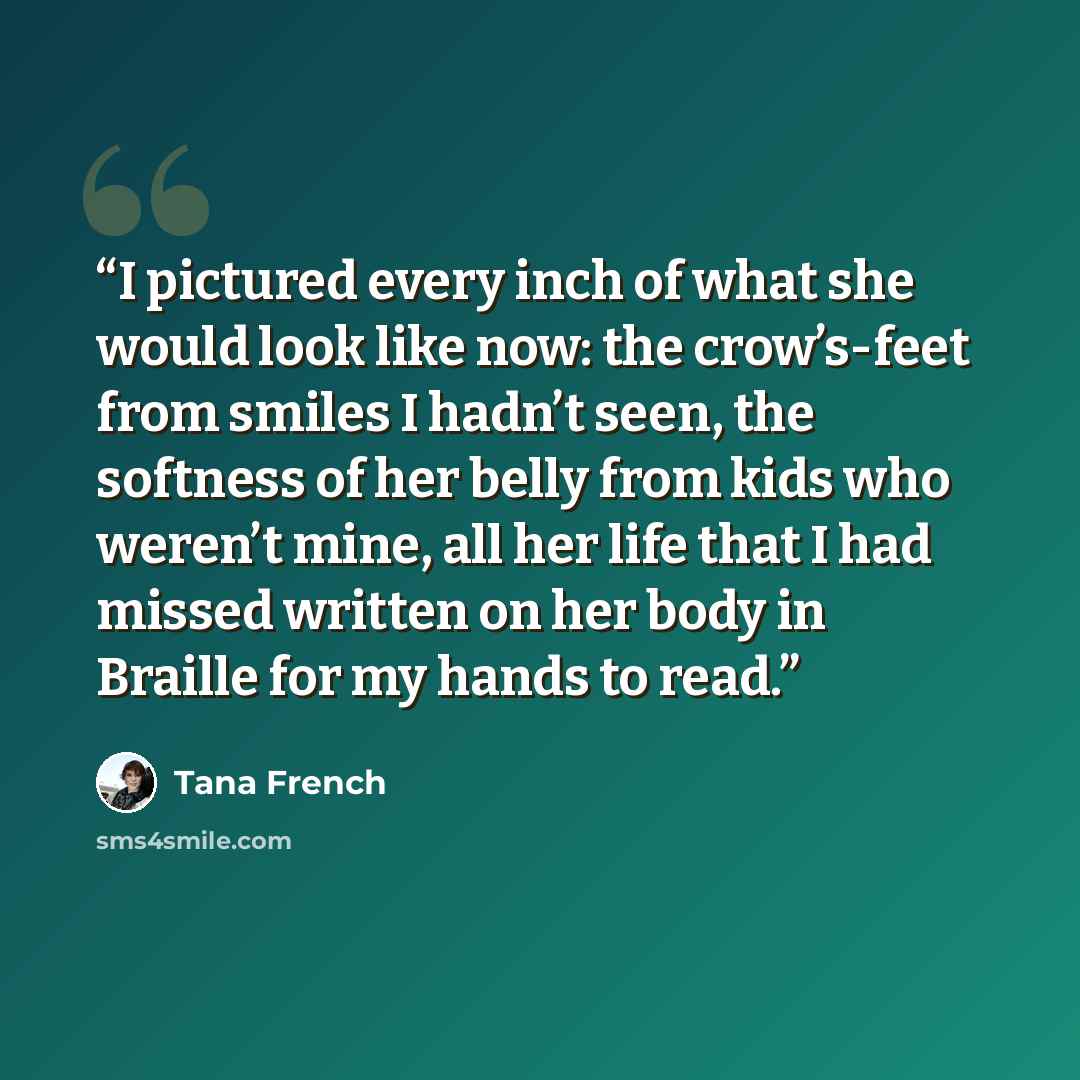 “I pictured every inch of what she would look like now: the crow’s-feet from smiles I hadn’t seen, the softness of her belly from kids who weren’t mine, all her life that I had missed written on her body in Braille for my hands to read.” quote by Tana French