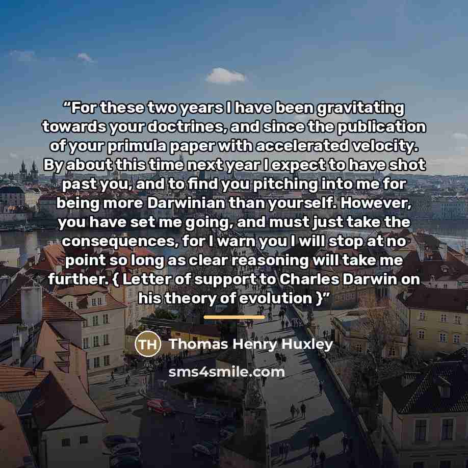 “For these two years I have been gravitating towards your doctrines, and since the publication of your primula paper with accelerated velocity. By about this time next year I expect to have shot past you, and to find you pitching into me for being more Darwinian than yourself. However, you have set…” quote by Thomas Henry Huxley