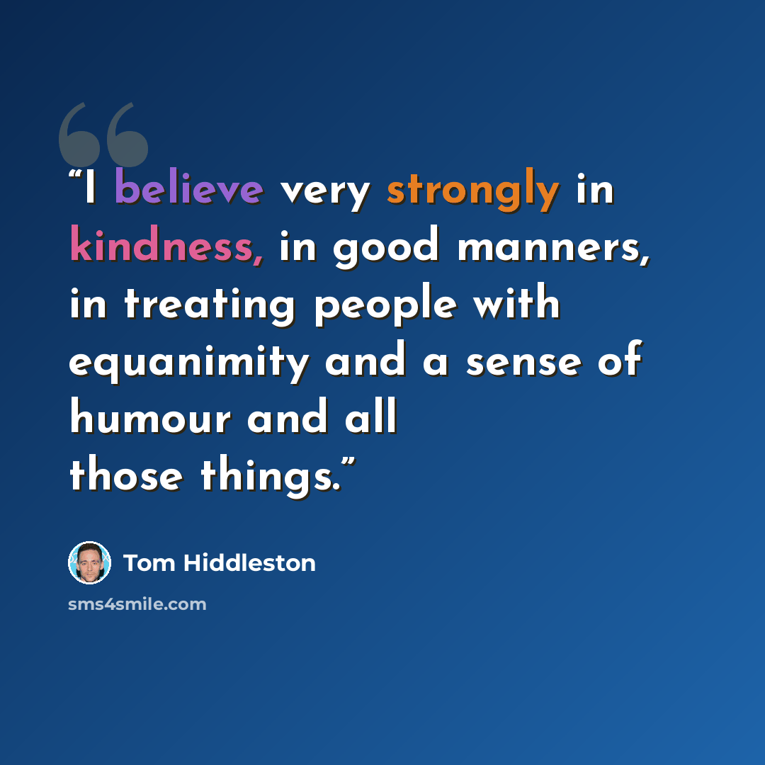 “I believe very strongly in kindness, in good manners, in treating people with equanimity and a sense of humour and all those things.” quote by Tom Hiddleston
