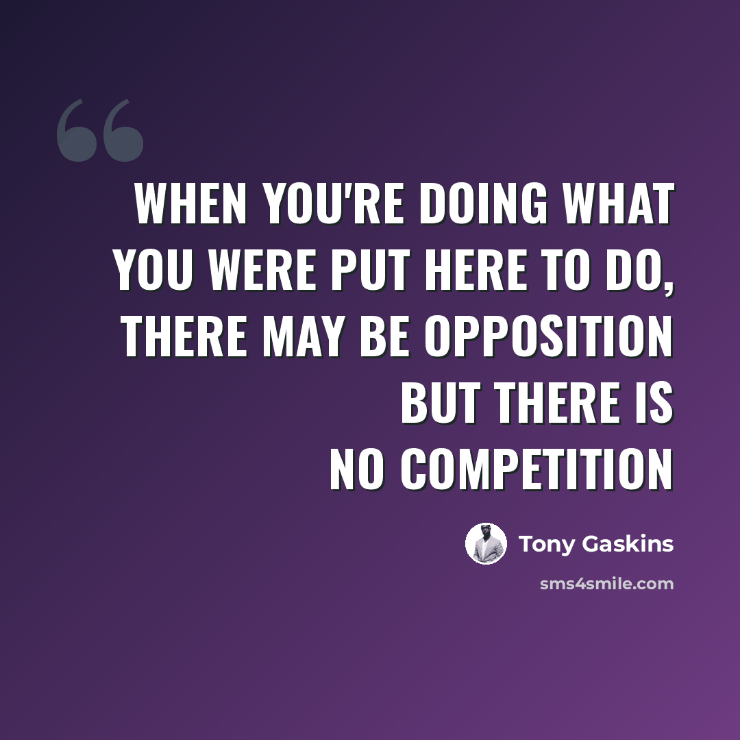 “When you're doing what you were put here to do, there may be opposition but there is no competition” quote by Tony Gaskins