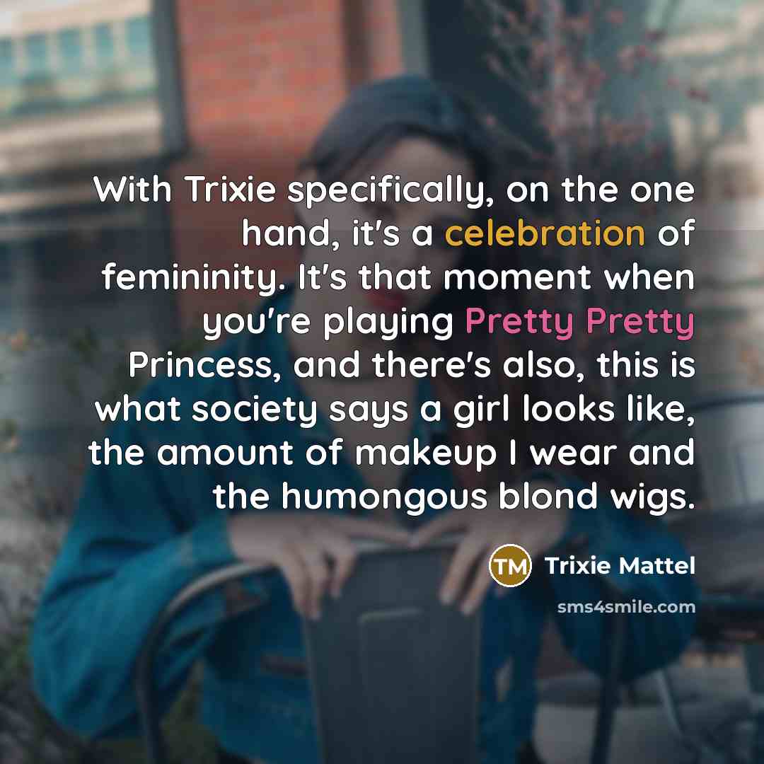 “With Trixie specifically, on the one hand, it's a celebration of femininity. It's that moment when you're playing Pretty Pretty Princess, and there's also, this is what society says a girl looks like, the amount of makeup I wear and the humongous blond wigs.” quote by Trixie Mattel