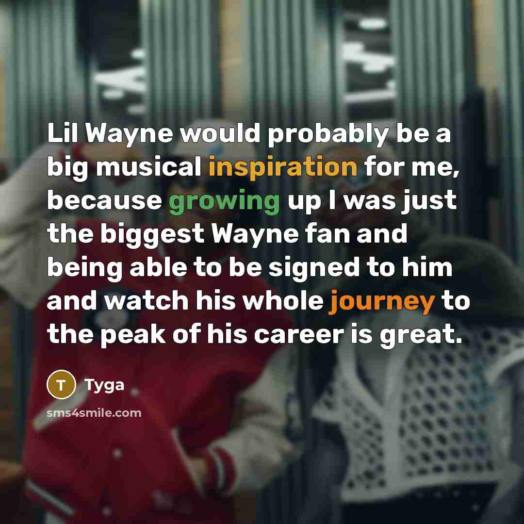“Lil Wayne would probably be a big musical inspiration for me, because growing up I was just the biggest Wayne fan and being able to be signed to him and watch his whole journey to the peak of his career is great.” quote by Tyga