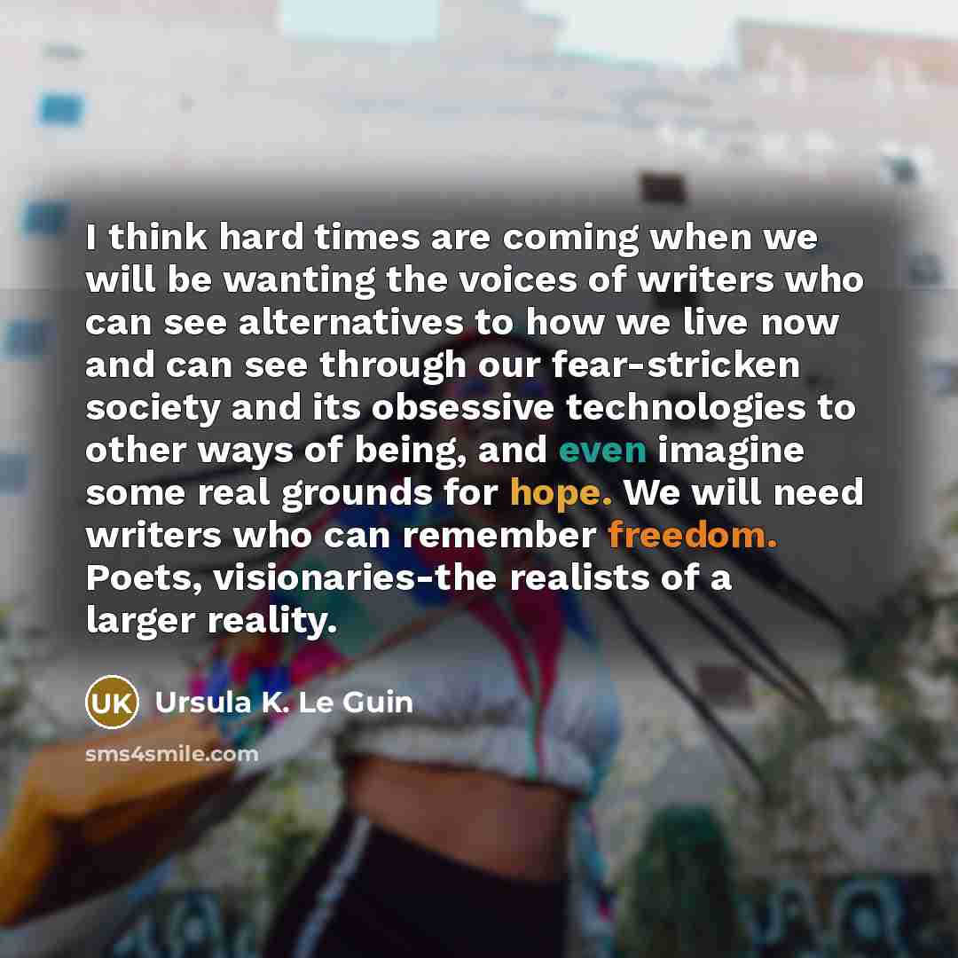 “I think hard times are coming when we will be wanting the voices of writers who can see alternatives to how we live now and can see through our fear-stricken society and its obsessive technologies to other ways of being, and even imagine some real grounds for hope. We will need writers who can…” quote by Ursula K. Le Guin
