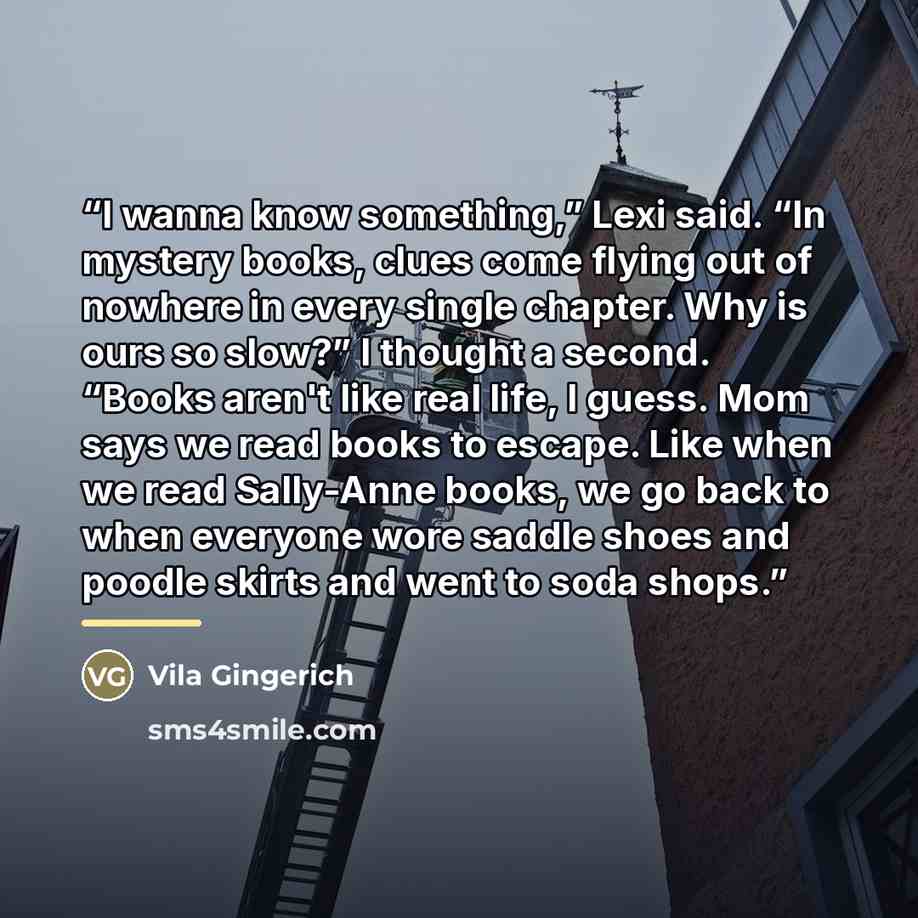 “I wanna know something,” Lexi said. “In mystery books, clues come flying out of nowhere in every single chapter. Why is ours so slow?” I thought a second. “Books aren't like real life, I guess. Mom says we read books to escape. Like when we read Sally-Anne books, we go back to when everyone wore…” quote by Vila Gingerich