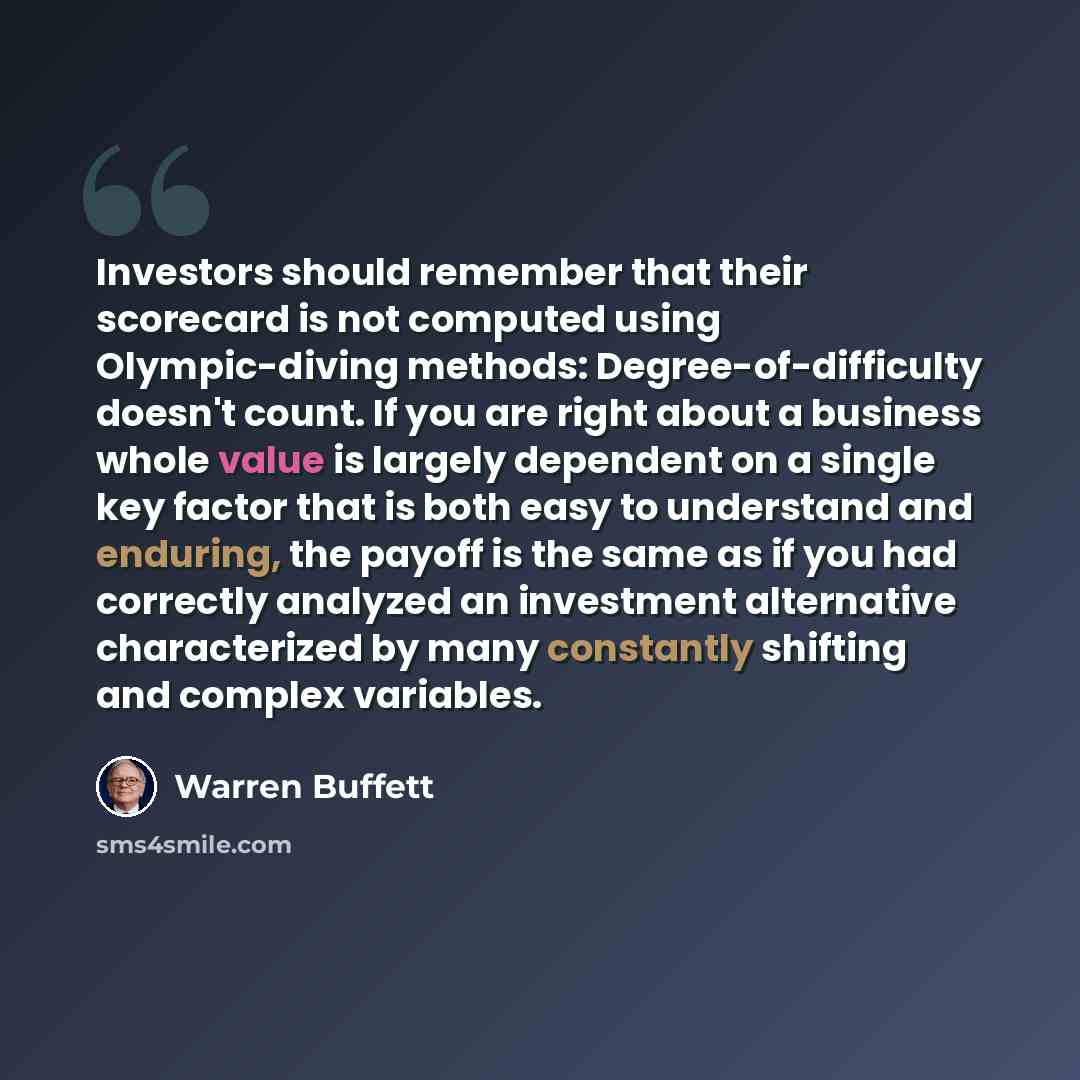 “Investors should remember that their scorecard is not computed using Olympic-diving methods: Degree-of-difficulty doesn't count. If you are right about a business whole value is largely dependent on a single key factor that is both easy to understand and enduring, the payoff is the same as if you…” quote by Warren Buffett