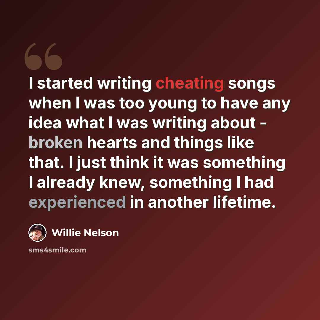 “I started writing cheating songs when I was too young to have any idea what I was writing about - broken hearts and things like that. I just think it was something I already knew, something I had experienced in another lifetime.” quote by Willie Nelson