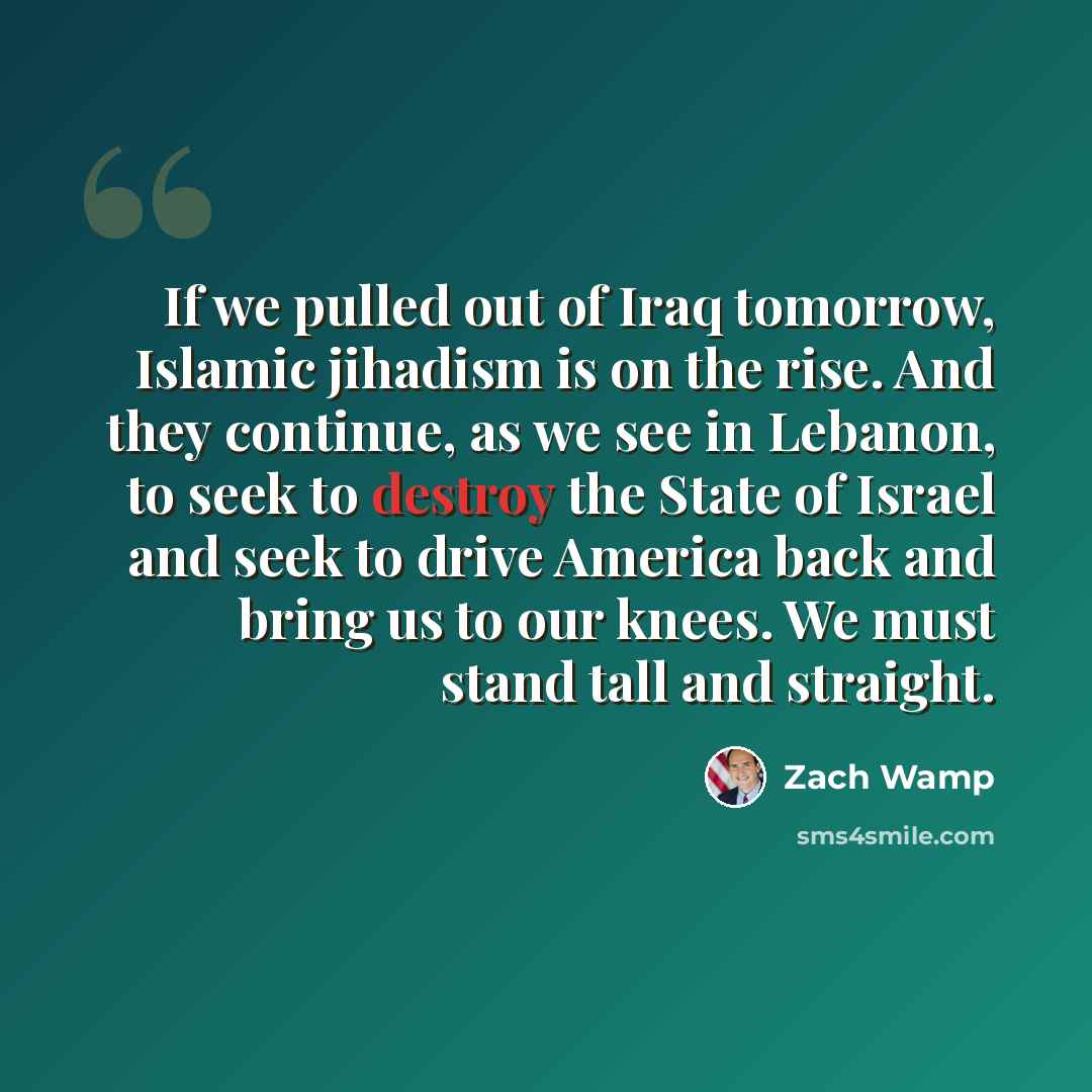 “If we pulled out of Iraq tomorrow, Islamic jihadism is on the rise. And they continue, as we see in Lebanon, to seek to destroy the State of Israel and seek to drive America back and bring us to our knees. We must stand tall and straight.” quote by Zach Wamp