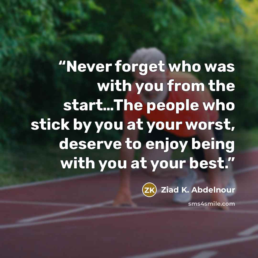 “Never forget who was with you from the start…The people who stick by you at your worst, deserve to enjoy being with you at your best.” quote by Ziad K. Abdelnour