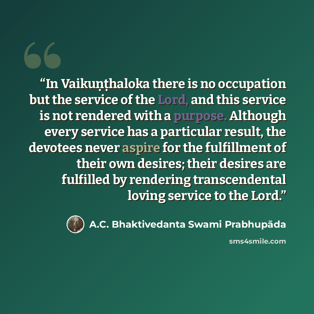 “In Vaikuṇṭhaloka there is no occupation but the service of the Lord, and this service is not rendered with a purpose. Although every service has a particular result, the devotees never aspire for the fulfillment of their own desires; their desires are fulfilled by rendering transcendental loving…” quote by A.C. Bhaktivedanta Swami Prabhupāda