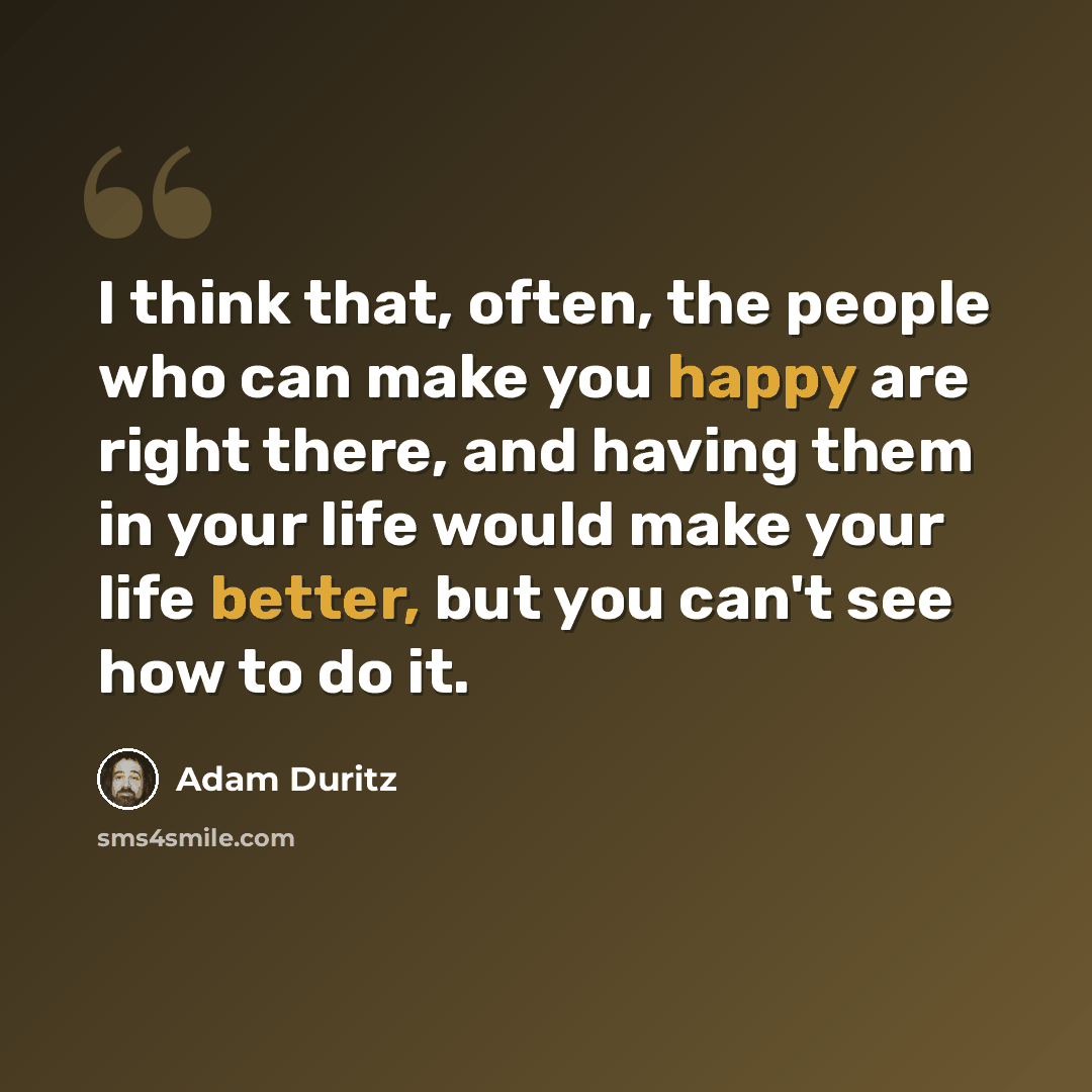 “I think that, often, the people who can make you happy are right there, and having them in your life would make your life better, but you can't see how to do it.” quote by Adam Duritz
