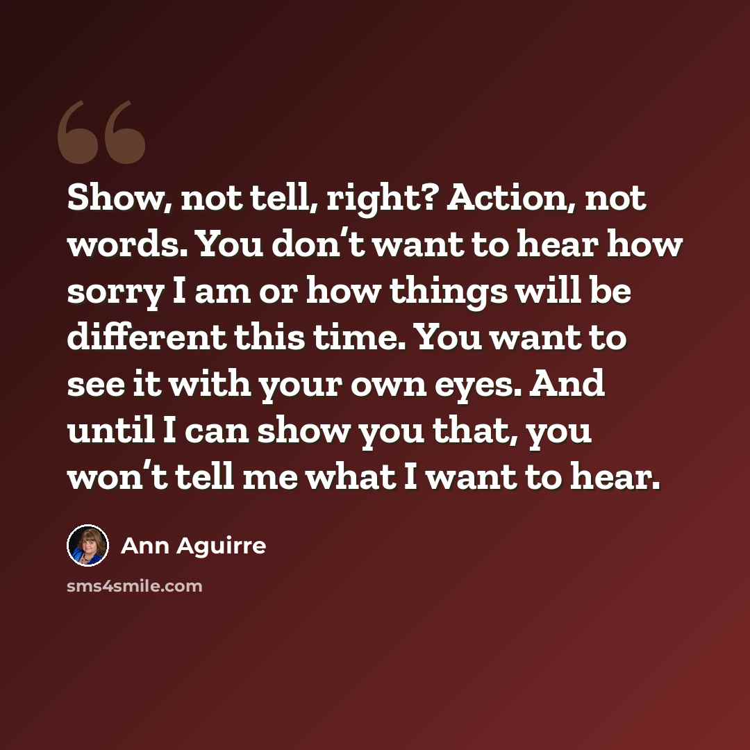 “Show, not tell, right? Action, not words. You don’t want to hear how sorry I am or how things will be different this time. You want to see it with your own eyes. And until I can show you that, you won’t tell me what I want to hear.” quote by Ann Aguirre