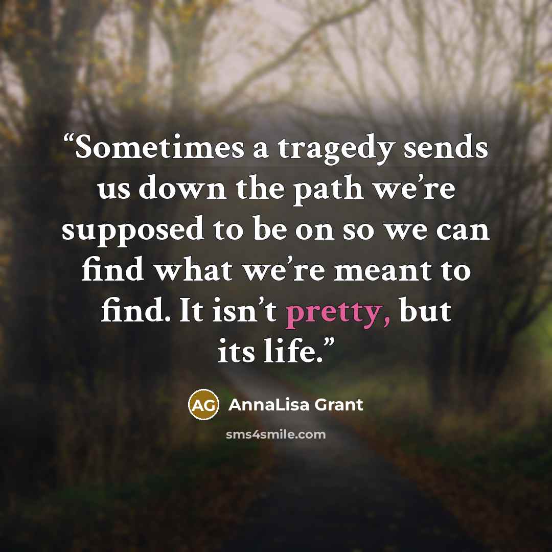“Sometimes a tragedy sends us down the path we’re supposed to be on so we can find what we’re meant to find. It isn’t pretty, but its life.” quote by AnnaLisa Grant