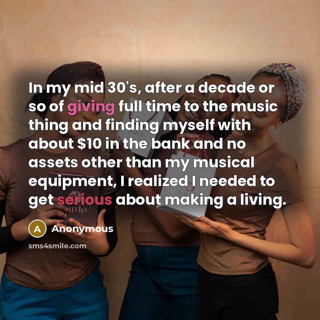 “In my mid 30's, after a decade or so of giving full time to the music thing and finding myself with about $10 in the bank and no assets other than my musical equipment, I realized I needed to get serious about making a living.” quote by Anonymous
