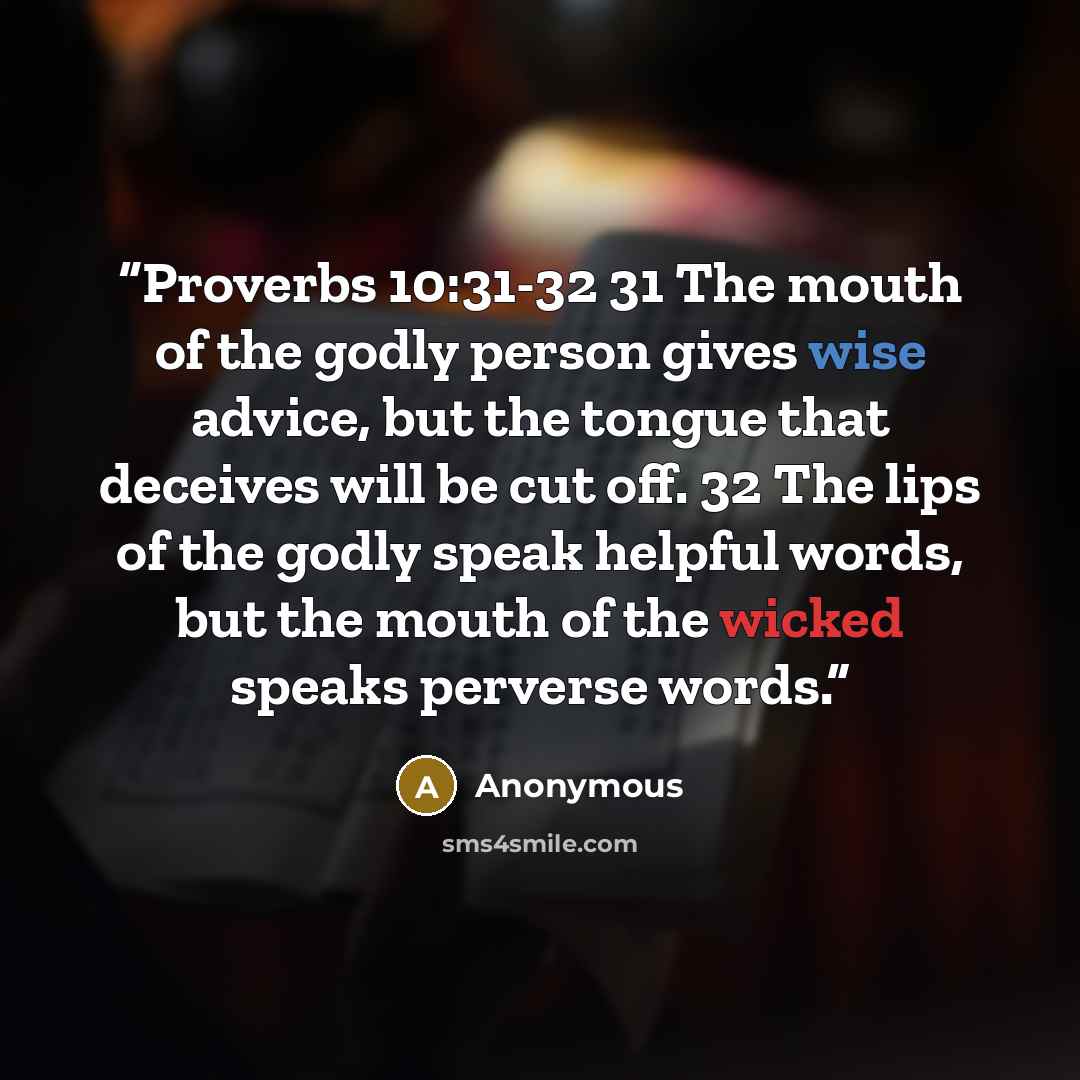 “Proverbs 10:31-32 31 The mouth of the godly person gives wise advice, but the tongue that deceives will be cut off. 32 The lips of the godly speak helpful words, but the mouth of the wicked speaks perverse words.” quote by Anonymous
